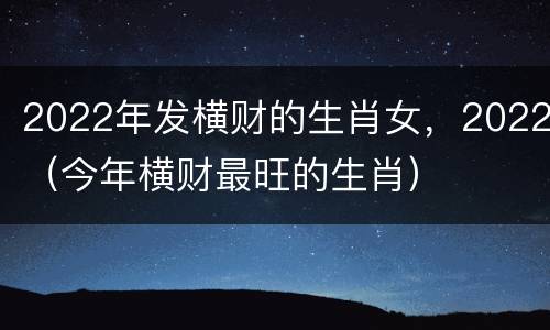 2022年发横财的生肖女，2022（今年横财最旺的生肖）