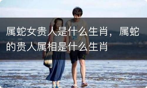 属蛇女贵人是什么生肖，属蛇的贵人属相是什么生肖