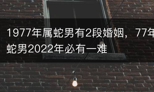 1977年属蛇男有2段婚姻，77年蛇男2022年必有一难