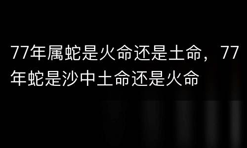 77年属蛇是火命还是土命，77年蛇是沙中土命还是火命
