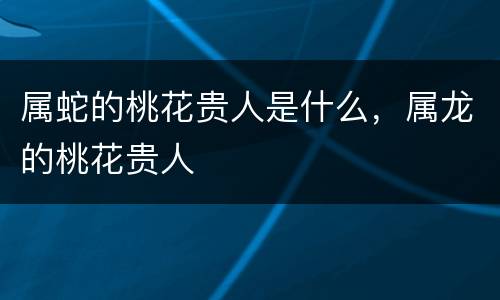 属蛇的桃花贵人是什么，属龙的桃花贵人