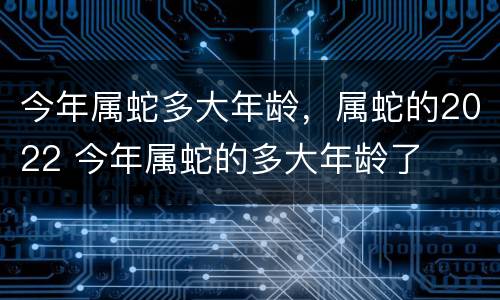 今年属蛇多大年龄，属蛇的2022 今年属蛇的多大年龄了