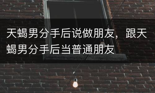 天蝎男分手后说做朋友，跟天蝎男分手后当普通朋友