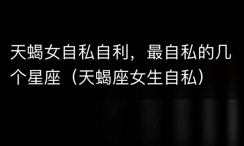 天蝎女自私自利，最自私的几个星座（天蝎座女生自私）