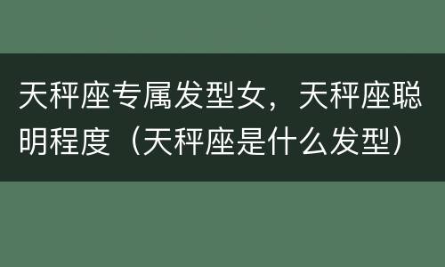 天秤座专属发型女，天秤座聪明程度（天秤座是什么发型）