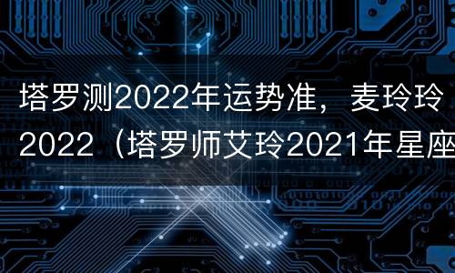 塔罗测2022年运势准，麦玲玲2022（塔罗师艾玲2021年星座运势）