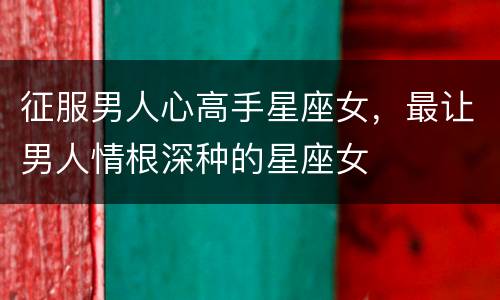征服男人心高手星座女，最让男人情根深种的星座女