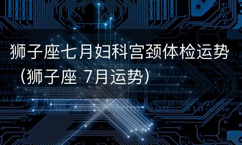 狮子座七月妇科宫颈体检运势（狮子座 7月运势）