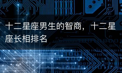 十二星座男生的智商，十二星座长相排名