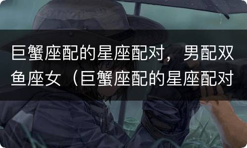 巨蟹座配的星座配对，男配双鱼座女（巨蟹座配的星座配对,男配双鱼座女合适吗）