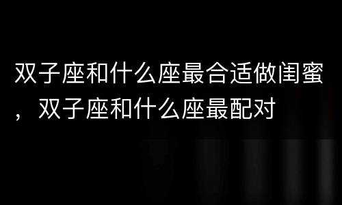 双子座和什么座最合适做闺蜜，双子座和什么座最配对