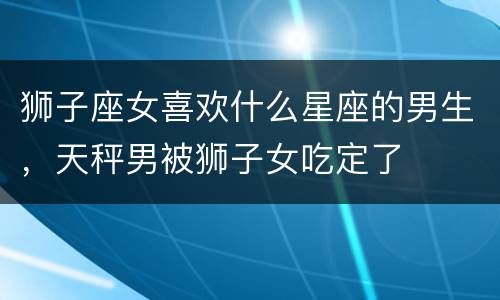 狮子座女喜欢什么星座的男生，天秤男被狮子女吃定了