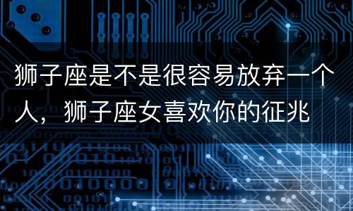 狮子座是不是很容易放弃一个人，狮子座女喜欢你的征兆