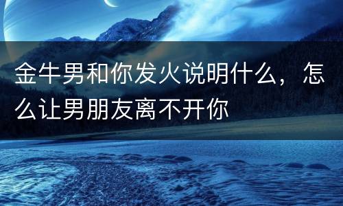 金牛男和你发火说明什么，怎么让男朋友离不开你