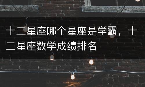 十二星座哪个星座是学霸，十二星座数学成绩排名