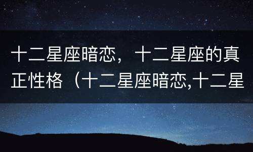 十二星座暗恋，十二星座的真正性格（十二星座暗恋,十二星座的真正性格是什么）