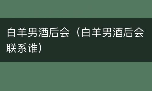 白羊男酒后会（白羊男酒后会联系谁）