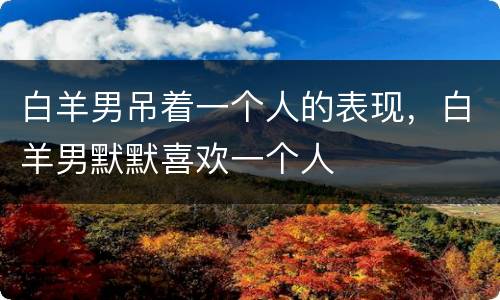 白羊男吊着一个人的表现，白羊男默默喜欢一个人