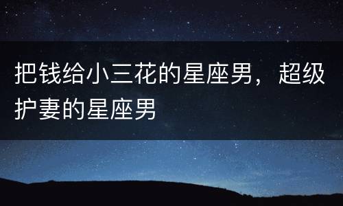把钱给小三花的星座男，超级护妻的星座男
