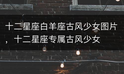 十二星座白羊座古风少女图片，十二星座专属古风少女