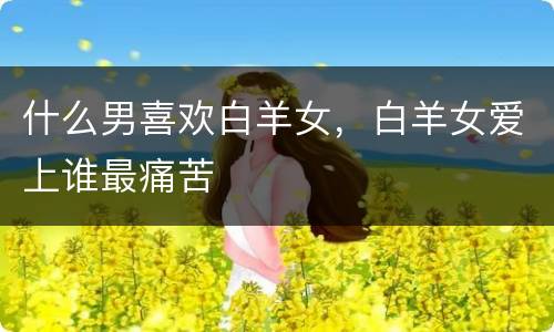 什么男喜欢白羊女，白羊女爱上谁最痛苦