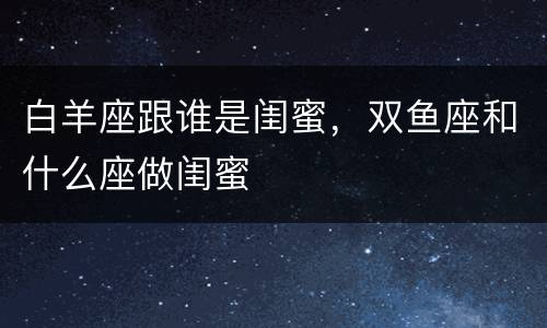 白羊座跟谁是闺蜜，双鱼座和什么座做闺蜜
