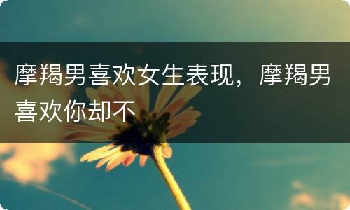 摩羯男喜欢女生表现，摩羯男喜欢你却不