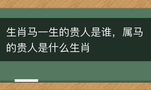 生肖马一生的贵人是谁，属马的贵人是什么生肖