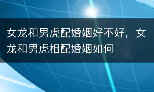 女龙和男虎配婚姻好不好，女龙和男虎相配婚姻如何