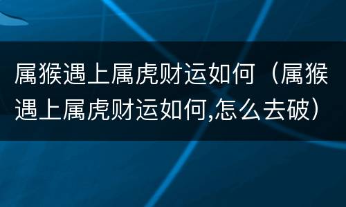 属猴遇上属虎财运如何（属猴遇上属虎财运如何,怎么去破）