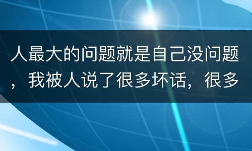 人最大的问题就是自己没问题，我被人说了很多坏话，很多人根本就没有和我接