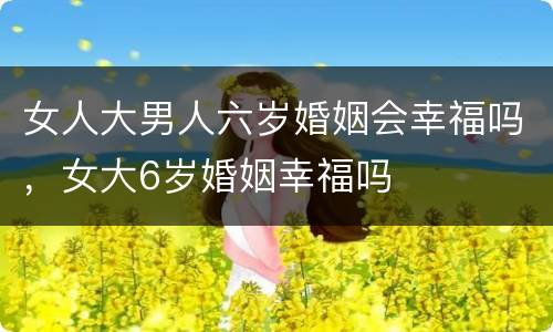 女人大男人六岁婚姻会幸福吗，女大6岁婚姻幸福吗