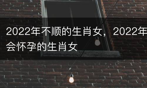 2022年不顺的生肖女，2022年会怀孕的生肖女