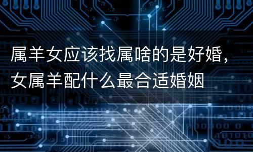 属羊女应该找属啥的是好婚，女属羊配什么最合适婚姻