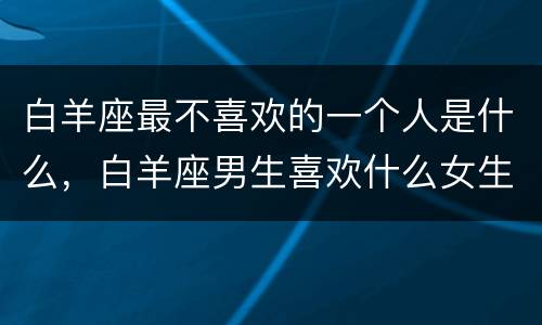 白羊座最不喜欢的一个人是什么，白羊座男生喜欢什么女生