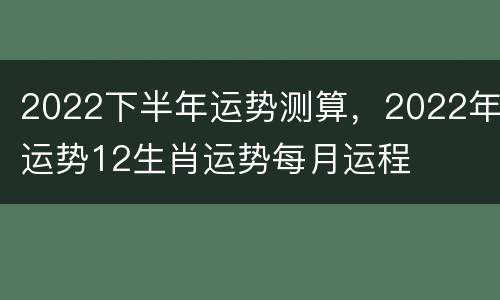 2022下半年运势测算，2022年运势12生肖运势每月运程