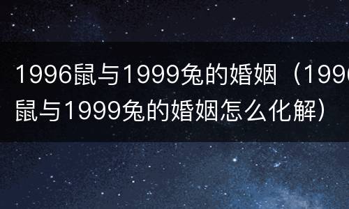 1996鼠与1999兔的婚姻（1996鼠与1999兔的婚姻怎么化解）