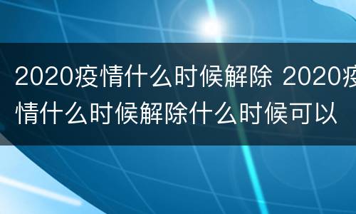 2020疫情什么时候解除 2020疫情什么时候解除什么时候可以上班