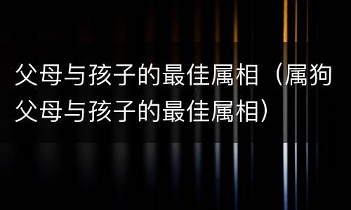父母与孩子的最佳属相（属狗父母与孩子的最佳属相）