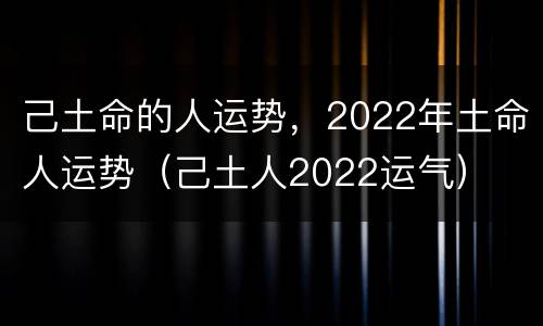 己土命的人运势，2022年土命人运势（己土人2022运气）