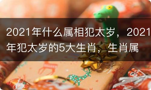 2021年什么属相犯太岁，2021年犯太岁的5大生肖，生肖属