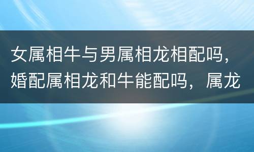 女属相牛与男属相龙相配吗，婚配属相龙和牛能配吗，属龙和牛婚配