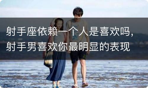 射手座依赖一个人是喜欢吗，射手男喜欢你最明显的表现