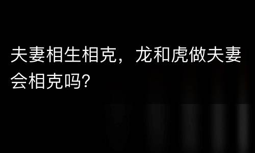 夫妻相生相克，龙和虎做夫妻会相克吗？