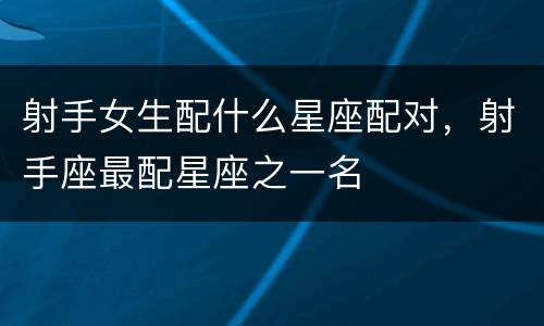 射手女生配什么星座配对，射手座最配星座之一名