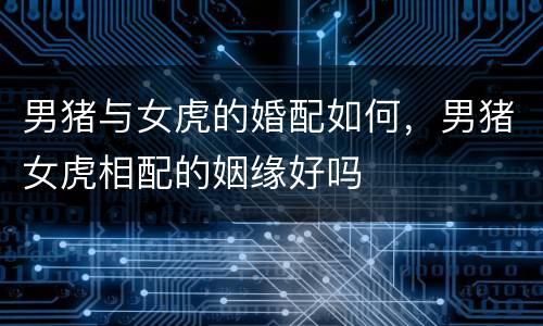 男猪与女虎的婚配如何，男猪女虎相配的姻缘好吗