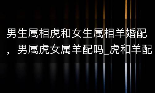 男生属相虎和女生属相羊婚配，男属虎女属羊配吗_虎和羊配吗