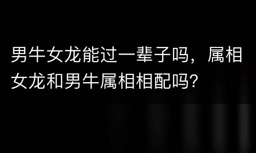 男牛女龙能过一辈子吗，属相女龙和男牛属相相配吗？