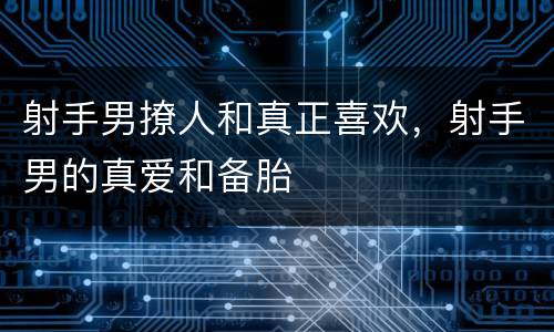 射手男撩人和真正喜欢，射手男的真爱和备胎