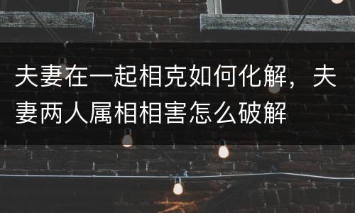 夫妻在一起相克如何化解，夫妻两人属相相害怎么破解